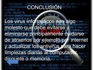 CONCLUSIÓN
            Conclusión
Los virus informáticos son algo molesto que
Los virus informáticos son algo
  debe evitarse y eliminarse principalmente
molesto que debe evitarse y por
  cuidarse de atraerlos por ejemplo
eliminarseactualizar los antivirus para
  internet y principalmente cuidarse
  hacer limpiezas diarias al computador,
de atraerlos por ejemplo por internet
  disquete o memoria.
y actualizar los antivirus para hacer
limpiezas diarias al computador,
disquete o memoria.
 