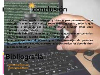 Los virus utilizan muchos métodos y técnicas para permanecer en la
memoria y mantener el control sobre todas las cosas , todo lo que
encuentra a su paso, por eso es necesario prevenir estos virus
conocerlos e identificarlos.
A la hora de hablar y utilizar computadora hay que tener en cuenta las
recomendaciones, se debe tener antivirus activados.
Saber manejar bien el internet y no abrir mensajes de personas
desconocidas es una muy buena estrategias para evitar los tipos de virus
que acabamos de ver.




 www.wikipedia.com
 www.mografia.com
 
