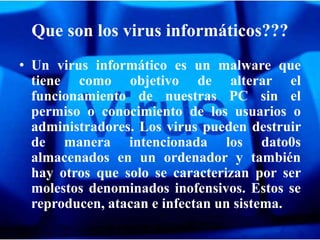 Que son los virus informáticos???
• Un virus informático es un malware que
  tiene como objetivo de alterar el
  funcionamiento de nuestras PC sin el
  permiso o conocimiento de los usuarios o
  administradores. Los virus pueden destruir
  de manera intencionada los dato0s
  almacenados en un ordenador y también
  hay otros que solo se caracterizan por ser
  molestos denominados inofensivos. Estos se
  reproducen, atacan e infectan un sistema.
 