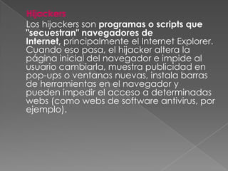 Hijackers
Los hijackers son programas o scripts que
"secuestran" navegadores de
Internet, principalmente el Internet Explorer.
Cuando eso pasa, el hijacker altera la
página inicial del navegador e impide al
usuario cambiarla, muestra publicidad en
pop-ups o ventanas nuevas, instala barras
de herramientas en el navegador y
pueden impedir el acceso a determinadas
webs (como webs de software antivirus, por
ejemplo).
 