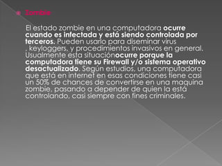    Zombie

    El estado zombie en una computadora ocurre
    cuando es infectada y está siendo controlada por
    terceros. Pueden usarlo para diseminar virus
    , keyloggers, y procedimientos invasivos en general.
    Usualmente esta situaciónocurre porque la
    computadora tiene su Firewall y/o sistema operativo
    desactualizado. Según estudios, una computadora
    que está en internet en esas condiciones tiene casi
    un 50% de chances de convertirse en una maquina
    zombie, pasando a depender de quien la está
    controlando, casi siempre con fines criminales.
 
