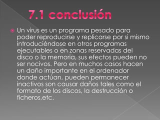    Un virus es un programa pesado para
    poder reproducirse y replicarse por si mismo
    introduciéndose en otros programas
    ejecutables o en zonas reservadas del
    disco o la memoria, sus efectos pueden no
    ser nocivos. Pero en muchos casos hacen
    un daño importante en el ordenador
    donde actúan, pueden permanecer
    inactivos son causar daños tales como el
    formato de los discos, la destrucción o
    ficheros,etc.
 