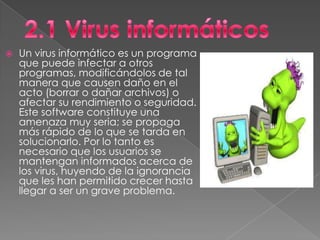    Un virus informático es un programa
    que puede infectar a otros
    programas, modificándolos de tal
    manera que causen daño en el
    acto (borrar o dañar archivos) o
    afectar su rendimiento o seguridad.
    Este software constituye una
    amenaza muy seria; se propaga
    más rápido de lo que se tarda en
    solucionarlo. Por lo tanto es
    necesario que los usuarios se
    mantengan informados acerca de
    los virus, huyendo de la ignorancia
    que les han permitido crecer hasta
    llegar a ser un grave problema.
 