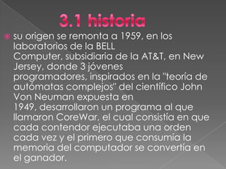    su origen se remonta a 1959, en los
    laboratorios de la BELL
    Computer, subsidiaria de la AT&T, en New
    Jersey, donde 3 jóvenes
    programadores, inspirados en la "teoría de
    autómatas complejos" del científico John
    Von Neuman expuesta en
    1949, desarrollaron un programa al que
    llamaron CoreWar, el cual consistía en que
    cada contendor ejecutaba una orden
    cada vez y el primero que consumía la
    memoria del computador se convertía en
    el ganador.
 