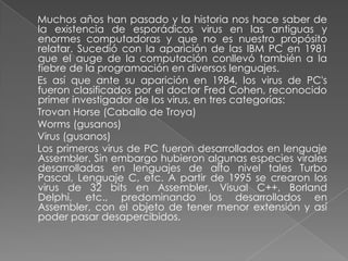 Muchos años han pasado y la historia nos hace saber de
la existencia de esporádicos virus en las antiguas y
enormes computadoras y que no es nuestro propósito
relatar. Sucedió con la aparición de las IBM PC en 1981
que el auge de la computación conllevó también a la
fiebre de la programación en diversos lenguajes.
Es así que ante su aparición en 1984, los virus de PC's
fueron clasificados por el doctor Fred Cohen, reconocido
primer investigador de los virus, en tres categorías:
Trovan Horse (Caballo de Troya)
Worms (gusanos)
Virus (gusanos)
Los primeros virus de PC fueron desarrollados en lenguaje
Assembler. Sin embargo hubieron algunas especies virales
desarrolladas en lenguajes de alto nivel tales Turbo
Pascal, Lenguaje C, etc. A partir de 1995 se crearon los
virus de 32 bits en Assembler, Visual C++, Borland
Delphi, etc., predominando los desarrollados en
Assembler, con el objeto de tener menor extensión y así
poder pasar desapercibidos.
 
