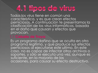 Todos los virus tiene en común una
 característica, y es que crean efectos
 perniciosos. A continuación te presentamos la
 clasificación de los virus informáticos, basada
 en el daño que causan y efectos que
 provocan.
1.1 Caballo de Troya:
 Es un programa dañino que se oculta en otro
 programa legítimo, y que produce sus efectos
 perniciosos al ejecutarse este ultimo. En este
 caso, no es capaz de infectar otros archivos o
 soportes, y sólo se ejecuta una vez, aunque es
 suficiente, en la mayoría de las
 ocasiones, para causar su efecto destructivo.
 