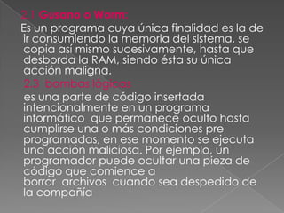 2.1 Gusano o Worm:
Es un programa cuya única finalidad es la de
ir consumiendo la memoria del sistema, se
copia así mismo sucesivamente, hasta que
desborda la RAM, siendo ésta su única
acción maligna.
 2.3 bombas lógicas
 es una parte de código insertada
intencionalmente en un programa
informático que permanece oculto hasta
cumplirse una o más condiciones pre
programadas, en ese momento se ejecuta
una acción maliciosa. Por ejemplo, un
programador puede ocultar una pieza de
código que comience a
borrar archivos cuando sea despedido de
la compañía
 