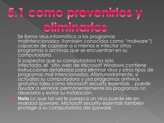 Se llama virus informático a los programas
    malintencionados (también conocidos como “malware”)
    capaces de copiarse a sí mismos e infectar otros
    programas o archivos que se encuentran en su
    computadora.
    Si sospecha que su computadora ha sido
    infectada, el sitio web de Microsoft Windows contiene
    instrucciones detalladas para eliminar virus y otros tipos de
    programas mal intencionados. Afortunadamente, si
    actualiza su computadora y usa programas antivirus
    gratuitos tales como Microsoft security essentials , puede
    ayudar a eliminar permanentemente los programas no
    deseados y evitar su instalación.
   Nota Lo que tal vez le parezca un virus puede ser en
    realidad spyware. Microsoft security essentals también
    protege a su computadora del spyware.
 