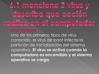 Virus de Boot
Uno de los primeros tipos de virus
conocido, el virus de boot infecta la
partición de inicialización del sistema
operativo. El virus se activa cuando la
computadora es encendida y el sistema
operativo se carga.
 