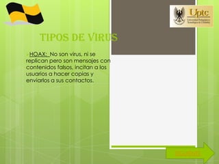 TIPOS DE VIRUS
HOAX:   No son virus, ni se
replican pero son mensajes con
contenidos falsos, incitan a los
usuarios a hacer copias y
enviarlos a sus contactos.




                                   SIGUIENTE
 