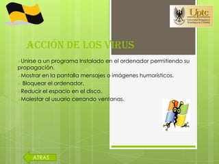 ACCIÓN DE LOS VIRUS
Unirsea un programa Instalado en el ordenador permitiendo su
propagación.
Mostrar en la pantalla mensajes o imágenes humorísticos.
 Bloquear el ordenador.
Reducir el espacio en el disco.
Molestar al usuario cerrando ventanas.




     ATRAS
 