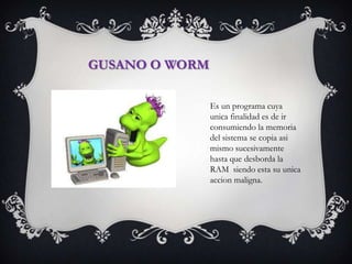 GUSANO O WORM

                Es un programa cuya
                unica finalidad es de ir
                consumiendo la memoria
                del sistema se copia asi
                mismo sucesivamente
                hasta que desborda la
                RAM siendo esta su unica
                accion maligna.
 