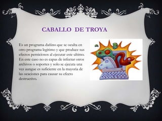 CABALLO DE TROYA

Es un programa dañino que se oculta en
otro programa legitimo y que produce sus
efectos perniciosos al ejecutar este ultimo.
En este caso no es capas de infectar otros
archivos o soportes y solo se ejecuta una
vez aungue es suficiente en la mayoria de
las ocaciones para causar su efecto
destructivo.
 
