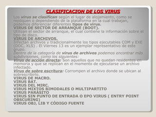 CLASIFICACION DE LOS VIRUS Los   virus se clasifican   según el lugar de alojamiento, como se repliquen o dependiendo de la plataforma en la cual trabajan, podemos diferenciar diferentes  tipos de virus. VIRUS DE SECTOR DE ARRANQUE (BOOT). Utilizan el sector de arranque, el cual contiene la información sobre el tipo de disco.  VIRUS DE ARCHIVOS. Infectan archivos y tradicionalmente los tipos ejecutables COM y EXE  (DOC, XLS) . El Viernes 13 es un ejemplar representativo de este grupo.  Dentro de la categoría de  virus de archivos  podemos encontrar más subdivisiones, como los siguientes:  Virus de acción directa :  Son aquellos que no quedan residentes en memoria y que se replican en el momento de ejecutarse un archivo infectado.  Virus de sobre escritura :  Corrompen el archivo donde se ubican al sobrescribirlo.  VIRUS DE MACRO.  VIRUS BAT.  VIRUS DEL MIRC.  VIRUS MIXTOS BIMODALES O MULTIPARTITO VIRUS PARÁSITO VIRUS SIN PUNTO DE ENTRADA O EPO VIRUS ( ENTRY POINT OBSCURING)   VIRUS OBJ, LIB Y CÓDIGO FUENTE 