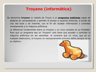 Troyano (informática) Se denomina  troyano  (o  caballo de Troya ) a un  programa malicioso  capaz de alojarse en computadoras y permitir el acceso a usuarios externos, a través de una red local o de Internet, con el fin de recabar información o controlar remotamente a la máquina anfitriona. La diferencia fundamental entre un troyano y un virus consiste en su finalidad. Para que un programa sea un "troyano" solo tiene que acceder y controlar la máquina anfitriona sin ser advertido. Al contrario que un virus, que es un huésped destructivo, el troyano no necesariamente provoca daños porque no es su objetivo. 