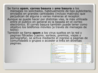 Se llama  spam ,  correo basura  o  sms basura  a los mensajes no solicitados, habitualmente de tipo publicitario, enviados en grandes cantidades (incluso masivas) que perjudican de alguna o varias maneras al receptor.  Aunque se puede hacer por distintas vías, la más utilizada entre el público en general es la basada en el correo electrónico. El correo basura también puede tener como objetivo los teléfonos móviles (a través de mensajes de texto)  También se llama  spam  a los virus sueltos en la red y paginas filtradas (casino, sorteos, premios, viajes y pornografía), se activa mediante el ingreso a paginas de comunidades o grupos o acceder a links en diversas paginas. 