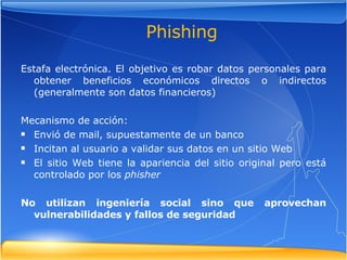 Estafa electrónica. El objetivo es robar datos personales para obtener beneficios económicos directos o indirectos (generalmente son datos financieros) Mecanismo de acción: Envió de mail, supuestamente de un banco Incitan al usuario a validar sus datos en un sitio Web El sitio Web tiene la apariencia del sitio original pero está controlado por los  phisher No utilizan ingeniería social sino que aprovechan vulnerabilidades y fallos de seguridad Phishing 