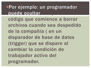 Por ejemplo: un programador
 puede ocultar una pieza de
 código que comience a borrar
 archivos cuando sea despedido
 de la compañía ( en un
 disparador de base de datos
 (trigger) que se dispare al
 cambiar la condición de
 trabajador activo del
 programador.
 