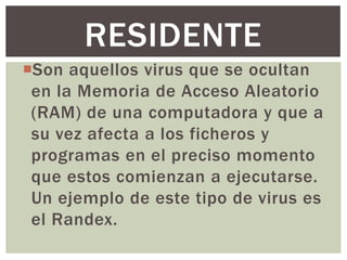 RESIDENTE
Son aquellos virus que se ocultan
 en la Memoria de Acceso Aleatorio
 (RAM) de una computadora y que a
 su vez afecta a los ficheros y
 programas en el preciso momento
 que estos comienzan a ejecutarse.
 Un ejemplo de este tipo de virus es
 el Randex.
 