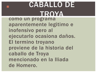 CABALLO DE
Es un software malicioso
              TROYA
 que se presenta al usuario
 como un programa
 aparentemente legitimo e
 inofensivo pero al
 ejecutarlo ocasiona daños.
 El termino troyano
 proviene de la historia del
 caballo de Troya
 mencionado en la lliada
 de Homero.
 