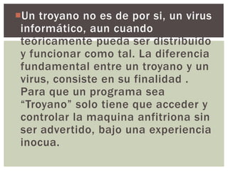 Un troyano no es de por si, un virus
 informático, aun cuando
 teóricamente pueda ser distribuido
 y funcionar como tal. La diferencia
 fundamental entre un troyano y un
 virus, consiste en su finalidad .
 Para que un programa sea
 “Troyano” solo tiene que acceder y
 controlar la maquina anfitriona sin
 ser advertido, bajo una experiencia
 inocua.
 