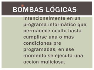 Es una parte de código
BOMBAS LÓGICAS
   insertada
   intencionalmente en un
   programa informático que
   permanece oculto hasta
   cumplirse una o mas
   condiciones pre
   programadas, en ese
   momento se ejecuta una
   acción maliciosa.
 