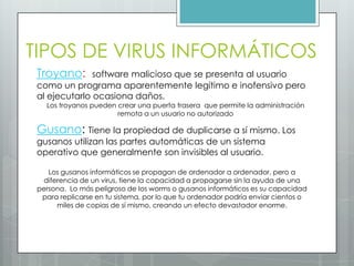 TIPOS DE VIRUS INFORMÁTICOS
Troyano: software malicioso que se presenta al usuario
como un programa aparentemente legítimo e inofensivo pero
al ejecutarlo ocasiona daños.
Los troyanos pueden crear una puerta trasera que permite la administración
remota a un usuario no autorizado
Gusano: Tiene la propiedad de duplicarse a sí mismo. Los
gusanos utilizan las partes automáticas de un sistema
operativo que generalmente son invisibles al usuario.
Los gusanos informáticos se propagan de ordenador a ordenador, pero a
diferencia de un virus, tiene la capacidad a propagarse sin la ayuda de una
persona. Lo más peligroso de los worms o gusanos informáticos es su capacidad
para replicarse en tu sistema, por lo que tu ordenador podría enviar cientos o
miles de copias de sí mismo, creando un efecto devastador enorme.
 