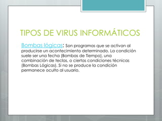 TIPOS DE VIRUS INFORMÁTICOS
Bombas lógicas: Son programas que se activan al
producirse un acontecimiento determinado. La condición
suele ser una fecha (Bombas de Tiempo), una
combinación de teclas, o ciertas condiciones técnicas
(Bombas Lógicas). Si no se produce la condición
permanece oculto al usuario.
 