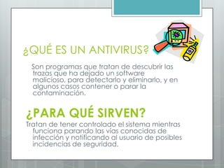 ¿QUÉ ES UN ANTIVIRUS?
Son programas que tratan de descubrir las
trazas que ha dejado un software
malicioso, para detectarlo y eliminarlo, y en
algunos casos contener o parar la
contaminación.
¿PARA QUÉ SIRVEN?
Tratan de tener controlado el sistema mientras
funciona parando las vías conocidas de
infección y notificando al usuario de posibles
incidencias de seguridad.
 