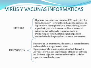 VIRUS Y VACUNAS INFORMATICAS
El primer virus ataco ala maquina IBM serie 360 y fue
llamado creeper (1972) este emitía periódicamente en
la pantalla el mensaje (soy una enredadera agárrame
si puedes), para eliminar este problema se creo el
primer antivirus llamado reaper (cortadora).
Desde 1984 los virus han tenido gran expansión
atacando desde disquetes hasta correos electrónicos.
HISTORIA
PROPAGACIÓN
El usuario en un momento dado ejecuta o acepta de forma
inadvertida la propagación del virus.
El programa malicioso se replica a través de las redes
Los virus informáticos se propagan a través de software
con distintos objetivos desde una broma hasta daños
importantes en los sistemas.
 