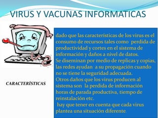 VIRUS Y VACUNAS INFORMATICAS
CARACTERÍSTICAS
dado que las características de los virus es el
consumo de recursos tales como perdida de
productividad y cortes en el sistema de
información y daños a nivel de datos.
Se diseminan por medio de replicas y copias,
las redes ayudan a su propagación cuando
no se tiene la seguridad adecuada.
Otros daños que los virus producen al
sistema son la perdida de información
horas de parada productiva, tiempo de
reinstalación etc.
hay que tener en cuenta que cada virus
plantea una situación diferente.
 
