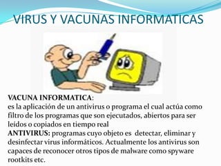 VIRUS Y VACUNAS INFORMATICAS
VACUNA INFORMATICA:
es la aplicación de un antivirus o programa el cual actúa como
filtro de los programas que son ejecutados, abiertos para ser
leídos o copiados en tiempo real
ANTIVIRUS: programas cuyo objeto es detectar, eliminar y
desinfectar virus informáticos. Actualmente los antivirus son
capaces de reconocer otros tipos de malware como spyware
rootkits etc.
 