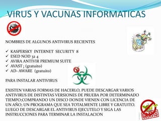 VIRUS Y VACUNAS INFORMATICAS
NOMBRES DE ALGUNOS ANTIVIRUS RECIENTES
 KASPERSKY INTERNET SECURITY 8
 ESED NOD 32 4
 AVIRA ANTIVIR PREMIUM SUITE
 AVAST ¡ (gratuito)
 AD- AWARE (gratuito)
PARA INSTALAR ANTIVIRUS
EXISTEN VARIAS FORMAS DE HACERLO, PUEDE DESCARGAR VARIOS
ANTIVIRUS DE DISTINTAS VERSIONES DE PRUEBA POR DETERMINADO
TIEMPO;COMPRANDO UN DISCO DONDE VIENEN CON LICENCIA DE
UN AÑO; UN PROGRAMA QUE SEA TOTALMENTE LIBRE Y GRATUITO.
LUEGO DE DESCARGAR EL ANTIVIRUS EJECUTELO Y SIGA LAS
INSTRUCCIONES PARA TERMINAR LA INSTALACION
 