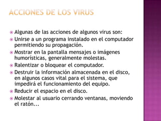  Algunas de las acciones de algunos virus son:
 Unirse a un programa instalado en el computador
permitiendo su propagación.
 Mostrar en la pantalla mensajes o imágenes
humorísticas, generalmente molestas.
 Ralentizar o bloquear el computador.
 Destruir la información almacenada en el disco,
en algunos casos vital para el sistema, que
impedirá el funcionamiento del equipo.
 Reducir el espacio en el disco.
 Molestar al usuario cerrando ventanas, moviendo
el ratón...
 