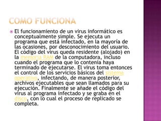 El funcionamiento de un virus informático es
conceptualmente simple. Se ejecuta un
programa que está infectado, en la mayoría de
las ocasiones, por desconocimiento del usuario.
El código del virus queda residente (alojado) en
la memoria RAM de la computadora, incluso
cuando el programa que lo contenía haya
terminado de ejecutarse. El virus toma entonces
el control de los servicios básicos del sistema
operativo, infectando, de manera posterior,
archivos ejecutables que sean llamados para su
ejecución. Finalmente se añade el código del
virus al programa infectado y se graba en el
disco, con lo cual el proceso de replicado se
completa.
 