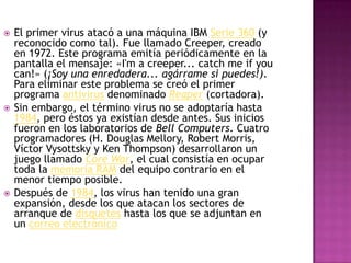  El primer virus atacó a una máquina IBM Serie 360 (y
reconocido como tal). Fue llamado Creeper, creado
en 1972. Este programa emitía periódicamente en la
pantalla el mensaje: «I'm a creeper... catch me if you
can!» (¡Soy una enredadera... agárrame si puedes!).
Para eliminar este problema se creó el primer
programa antivirus denominado Reaper (cortadora).
 Sin embargo, el término virus no se adoptaría hasta
1984, pero éstos ya existían desde antes. Sus inicios
fueron en los laboratorios de Bell Computers. Cuatro
programadores (H. Douglas Mellory, Robert Morris,
Víctor Vysottsky y Ken Thompson) desarrollaron un
juego llamado Core War, el cual consistía en ocupar
toda la memoria RAM del equipo contrario en el
menor tiempo posible.
 Después de 1984, los virus han tenido una gran
expansión, desde los que atacan los sectores de
arranque de disquetes hasta los que se adjuntan en
un correo electrónico
 