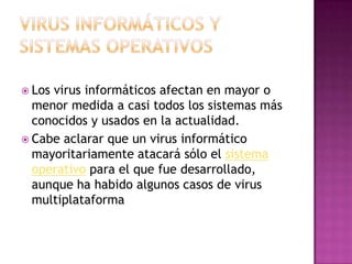  Los virus informáticos afectan en mayor o
menor medida a casi todos los sistemas más
conocidos y usados en la actualidad.
 Cabe aclarar que un virus informático
mayoritariamente atacará sólo el sistema
operativo para el que fue desarrollado,
aunque ha habido algunos casos de virus
multiplataforma
 