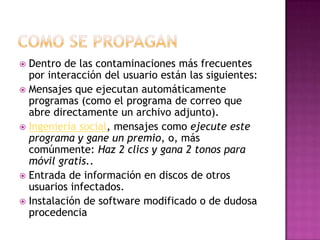  Dentro de las contaminaciones más frecuentes
por interacción del usuario están las siguientes:
 Mensajes que ejecutan automáticamente
programas (como el programa de correo que
abre directamente un archivo adjunto).
 Ingeniería social, mensajes como ejecute este
programa y gane un premio, o, más
comúnmente: Haz 2 clics y gana 2 tonos para
móvil gratis..
 Entrada de información en discos de otros
usuarios infectados.
 Instalación de software modificado o de dudosa
procedencia
 