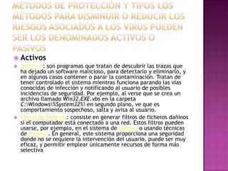  Activos
 Antivirus: son programas que tratan de descubrir las trazas que
ha dejado un software malicioso, para detectarlo y eliminarlo, y
en algunos casos contener o parar la contaminación. Tratan de
tener controlado el sistema mientras funciona parando las vías
conocidas de infección y notificando al usuario de posibles
incidencias de seguridad. Por ejemplo, al verse que se crea un
archivo llamado Win32.EXE.vbs en la carpeta
C:Windows%System32% en segundo plano, ve que es
comportamiento sospechoso, salta y avisa al usuario.
 Filtros de ficheros: consiste en generar filtros de ficheros dañinos
si el computador está conectado a una red. Estos filtros pueden
usarse, por ejemplo, en el sistema de correos o usando técnicas
de firewall. En general, este sistema proporciona una seguridad
donde no se requiere la intervención del usuario, puede ser muy
eficaz, y permitir emplear únicamente recursos de forma más
selectiva
 