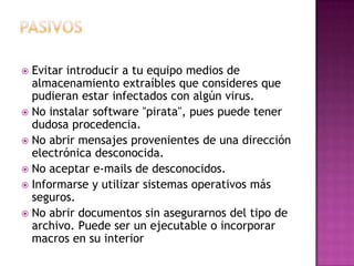  Evitar introducir a tu equipo medios de
almacenamiento extraíbles que consideres que
pudieran estar infectados con algún virus.
 No instalar software "pirata", pues puede tener
dudosa procedencia.
 No abrir mensajes provenientes de una dirección
electrónica desconocida.
 No aceptar e-mails de desconocidos.
 Informarse y utilizar sistemas operativos más
seguros.
 No abrir documentos sin asegurarnos del tipo de
archivo. Puede ser un ejecutable o incorporar
macros en su interior
 
