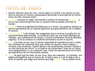  Existen diversos tipos de virus, varían según su función o la manera en que
éste se ejecuta en nuestra computadora alterando la actividad de la misma,
entre los más comunes están:
 Troyano: Consiste en robar información o alterar el sistema del hardware o
en un caso extremo permite que un usuario externo pueda controlar el
equipo.
 Gusano: Tiene la propiedad de duplicarse a sí mismo. Los gusanos utilizan las
partes automáticas de un sistema operativo que generalmente son invisibles
al usuario.
 Bombas lógicas o de tiempo: Son programas que se activan al producirse un
acontecimiento determinado. La condición suele ser una fecha (Bombas de
Tiempo), una combinación de teclas, o ciertas condiciones técnicas (Bombas
Lógicas). Si no se produce la condición permanece oculto al usuario.
 Hoax: Los hoax no son virus ni tienen capacidad de reproducirse por si solos.
Son mensajes de contenido falso que incitan al usuario a hacer copias y
enviarla a sus contactos. Suelen apelar a los sentimientos morales ("Ayuda a
un niño enfermo de cáncer") o al espíritu de solidaridad ("Aviso de un nuevo
virus peligrosísimo") y, en cualquier caso, tratan de aprovecharse de la falta
de experiencia de los internautas novatos.
 Joke: Al igual que los hoax, no son virus, pero son molestos, un ejemplo: una
página pornográfica que se mueve de un lado a otro, y si se le llega a dar a
errar es posible que salga una ventana que diga: OMFG!! No se puede cerrar
 