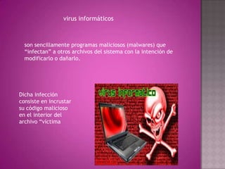 virus informáticos
son sencillamente programas maliciosos (malwares) que
“infectan” a otros archivos del sistema con la intención de
modificarlo o dañarlo.
Dicha infección
consiste en incrustar
su código malicioso
en el interior del
archivo “víctima
 