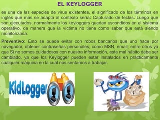 EL KEYLOGGER
es una de las especies de virus existentes, el significado de los términos en
inglés que más se adapta al contexto sería: Capturado de teclas. Luego que
son ejecutados, normalmente los keyloggers quedan escondidos en el sistema
operativo, de manera que la víctima no tiene como saber que está siendo
monitorizada.
Preventivo: Esto se puede evitar con robos bancarios que uno hace por
navegador, obtener contraseñas personales; como MSN, email, entre otros ya
que Si no somos cuidadosos con nuestra información, este mal hábito debe ser
cambiado, ya que los Keylogger pueden estar instalados en prácticamente
cualquier máquina en la cual nos sentamos a trabajar.
 