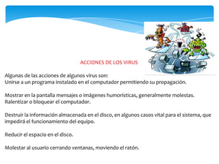 ACCIONES DE LOS VIRUS
Algunas de las acciones de algunos virus son:
Unirse a un programa instalado en el computador permitiendo su propagación.
Mostrar en la pantalla mensajes o imágenes humorísticas, generalmente molestas.
Ralentizar o bloquear el computador.
Destruir la información almacenada en el disco, en algunos casos vital para el sistema, que
impedirá el funcionamiento del equipo.
Reducir el espacio en el disco.

Molestar al usuario cerrando ventanas, moviendo el ratón.

 