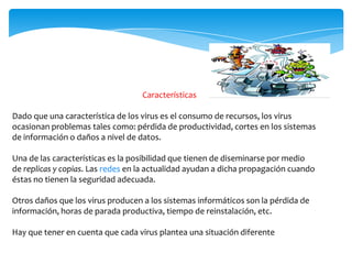 Características
Dado que una característica de los virus es el consumo de recursos, los virus
ocasionan problemas tales como: pérdida de productividad, cortes en los sistemas
de información o daños a nivel de datos.
Una de las características es la posibilidad que tienen de diseminarse por medio
de replicas y copias. Las redes en la actualidad ayudan a dicha propagación cuando
éstas no tienen la seguridad adecuada.
Otros daños que los virus producen a los sistemas informáticos son la pérdida de
información, horas de parada productiva, tiempo de reinstalación, etc.
Hay que tener en cuenta que cada virus plantea una situación diferente

 