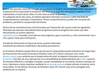 MÉTODOS DE PROPAGACIÓN
Existen dos grandes clases de contagio. En la primera, el usuario, en un momento dado, ejecuta o
acepta de forma inadvertida la instalación del virus. En la segunda, el programa malicioso actúa
replicándose a través de las redes. En este caso se habla de gusanos.
En cualquiera de los dos casos, el sistema operativo infectado comienza a sufrir una serie de
comportamientos anómalos o imprevistos. Dichos comportamientos pueden dar una pista del
problema y permitir la recuperación del mismo.
Dentro de las contaminaciones más frecuentes por interacción del usuario están las siguientes:
Mensajes que ejecutan automáticamente programas (como el programa de correo que abre
directamente un archivo adjunto).
Ingeniería social, mensajes como ejecute este programa y gane un premio, o, más comúnmente: Haz 2
clics y gana 2 tonos para móvil gratis..
Entrada de información en discos de otros usuarios infectados.
Instalación de software modificado o de dudosa procedencia.
En el sistema Windows puede darse el caso de que la computadora pueda infectarse sin ningún tipo
de intervención del usuario (versiones Windows 2000, XP y Server 2003) por virus como
Blaster, Sasser y sus variantes por el simple hecho de estar la máquina conectada a una red o
a Internet. Este tipo de virus aprovechan una vulnerabilidad de desbordamiento de buffer y puertos
de red para infiltrarse y contagiar el equipo, causar inestabilidad en el sistema, mostrar mensajes de
error, reenviarse a otras máquinas mediante la red local o Internet y hasta reiniciar el sistema, entre
otros daños. En las últimas versiones de Windows 2000, XP y Server 2003 se ha corregido este
problema en su mayoría.

 