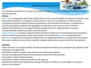 MÉTODOS DE PROTECCIÓN
Los métodos para disminuir o reducir los riesgos asociados a los virus pueden ser los denominados
activos o pasivos.
Activos
Antivirus: son programas que tratan de descubrir las trazas que ha dejado un software malicioso, para
detectarlo y eliminarlo, y en algunos casos contener o parar la contaminación. Tratan de tener
controlado el sistema mientras funciona parando las vías conocidas de infección y notificando al
usuario de posibles incidencias de seguridad. Por ejemplo, al verse que se crea un archivo
llamado Win32.EXE.vbs en la carpeta C:Windows%System32% en segundo plano, ve que es
comportamiento sospechoso, salta y avisa al usuario.
Filtros de ficheros: consiste en generar filtros de ficheros dañinos si el computador está conectado a
una red. Estos filtros pueden usarse, por ejemplo, en el sistema de correos o usando técnicas
de firewall. En general, este sistema proporciona una seguridad donde no se requiere la intervención
del usuario, puede ser muy eficaz, y permitir emplear únicamente recursos de forma más selectiva.
PASIVOS
Evitar introducir a tu equipo medios de almacenamiento extraíbles que consideres que pudieran estar
infectados con algún virus.
No instalar software "pirata", pues puede tener dudosa procedencia.
No abrir mensajes provenientes de una dirección electrónica desconocida.
No aceptar e-mails de desconocidos.
Informarse y utilizar sistemas operativos más seguros.
No abrir documentos sin asegurarnos del tipo de archivo. Puede ser un ejecutable o incorporar
macros en su interior.

 