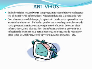ANTIVIRUS
 En informática los antivirus son programas cuyo objetivo es detectar

y/o eliminar virus informáticos. Nacieron durante la década de 1980.
 Con el transcurso del tiempo, la aparición de sistemas operativos más
avanzados e internet , ha hecho que los antivirus hayan evolucionado
hacia programas más avanzados que no sólo buscan detectar virus
informáticos , sino bloquearlos, desinfectar archivos y prevenir una
infección de los mismos, y actualmente ya son capaces de reconocer
otros tipos de ,malware, como spyware gusanos troyanos, , etc.

 