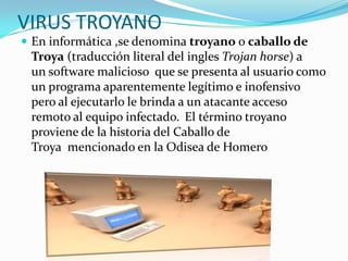 VIRUS TROYANO
 En informática ,se denomina troyano o caballo de

Troya (traducción literal del ingles Trojan horse) a
un software malicioso que se presenta al usuario como
un programa aparentemente legítimo e inofensivo
pero al ejecutarlo le brinda a un atacante acceso
remoto al equipo infectado. El término troyano
proviene de la historia del Caballo de
Troya mencionado en la Odisea de Homero

 