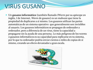 VIRUS GUSANO
 Un gusano informático (también llamado IWorm por su apócope en

inglés, I de Internet, Worm de gusano) es un malware que tiene la
propiedad de duplicarse a sí mismo. Los gusanos utilizan las partes
automáticas de un sistema operativo que generalmente son invisibles
al usuario. Los gusanos informáticos se propagan de ordenador a
ordenador, pero a diferencia de un virus, tiene la capacidad a
propagarse sin la ayuda de una persona. Lo más peligroso de los worms
o gusanos informáticos es su capacidad para replicarse en tu sistema,
por lo que tu ordenador podría enviar cientos o miles de copias de sí
mismo, creando un efecto devastador a gran escala.

 